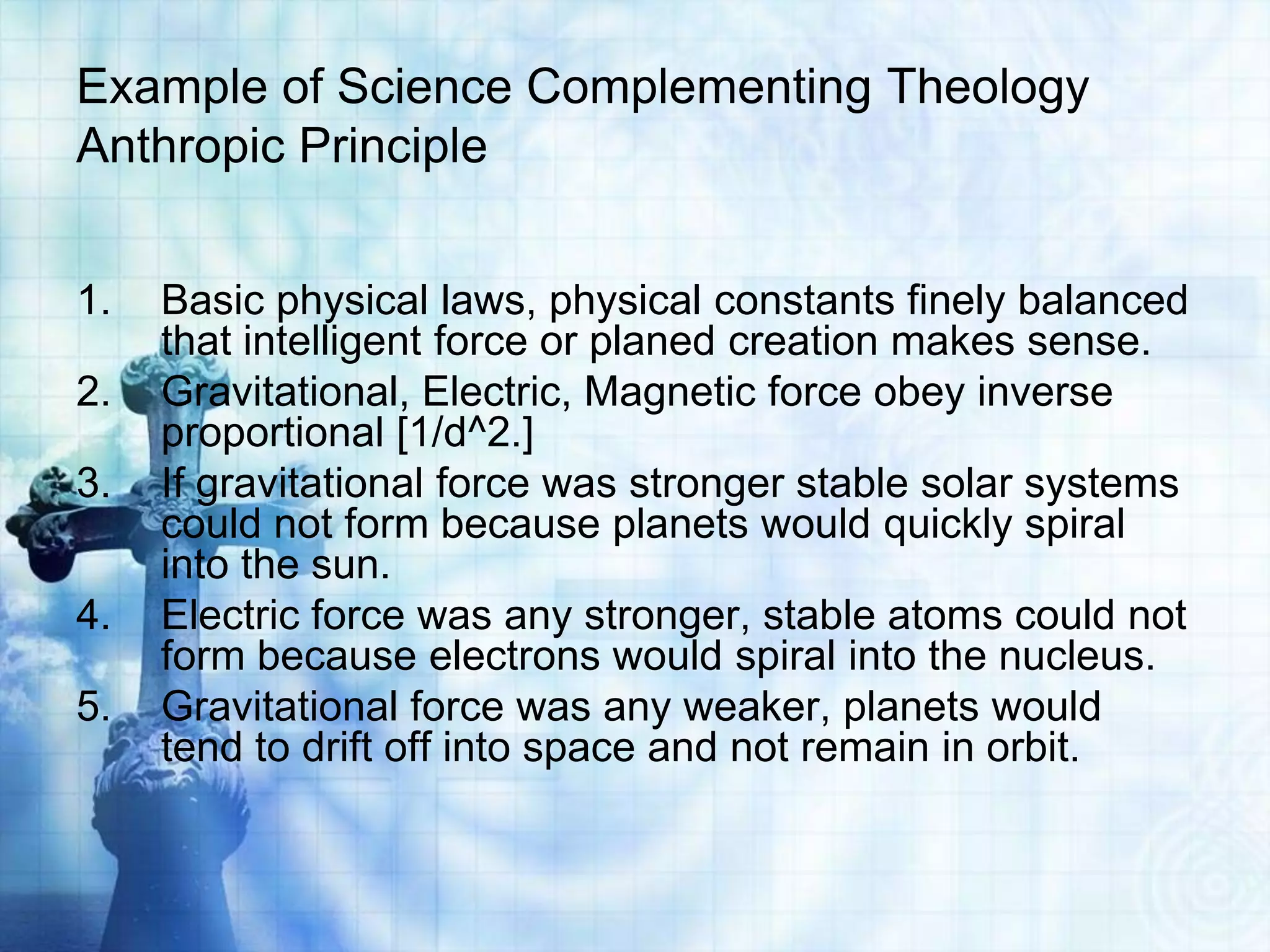 Example of Science Complementing Theology
Anthropic Principle
1. Basic physical laws, physical constants finely balanced
that intelligent force or planed creation makes sense.
2. Gravitational, Electric, Magnetic force obey inverse
proportional [1/d^2.]
3. If gravitational force was stronger stable solar systems
could not form because planets would quickly spiral
into the sun.
4. Electric force was any stronger, stable atoms could not
form because electrons would spiral into the nucleus.
5. Gravitational force was any weaker, planets would
tend to drift off into space and not remain in orbit.
 