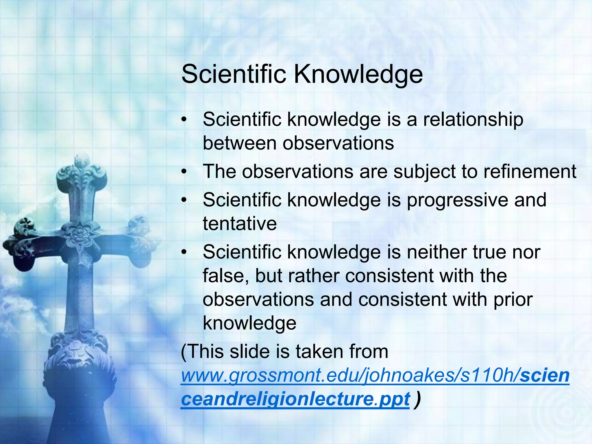 Scientific Knowledge
• Scientific knowledge is a relationship
between observations
• The observations are subject to refinement
• Scientific knowledge is progressive and
tentative
• Scientific knowledge is neither true nor
false, but rather consistent with the
observations and consistent with prior
knowledge
(This slide is taken from
www.grossmont.edu/johnoakes/s110h/scien
ceandreligionlecture.ppt )