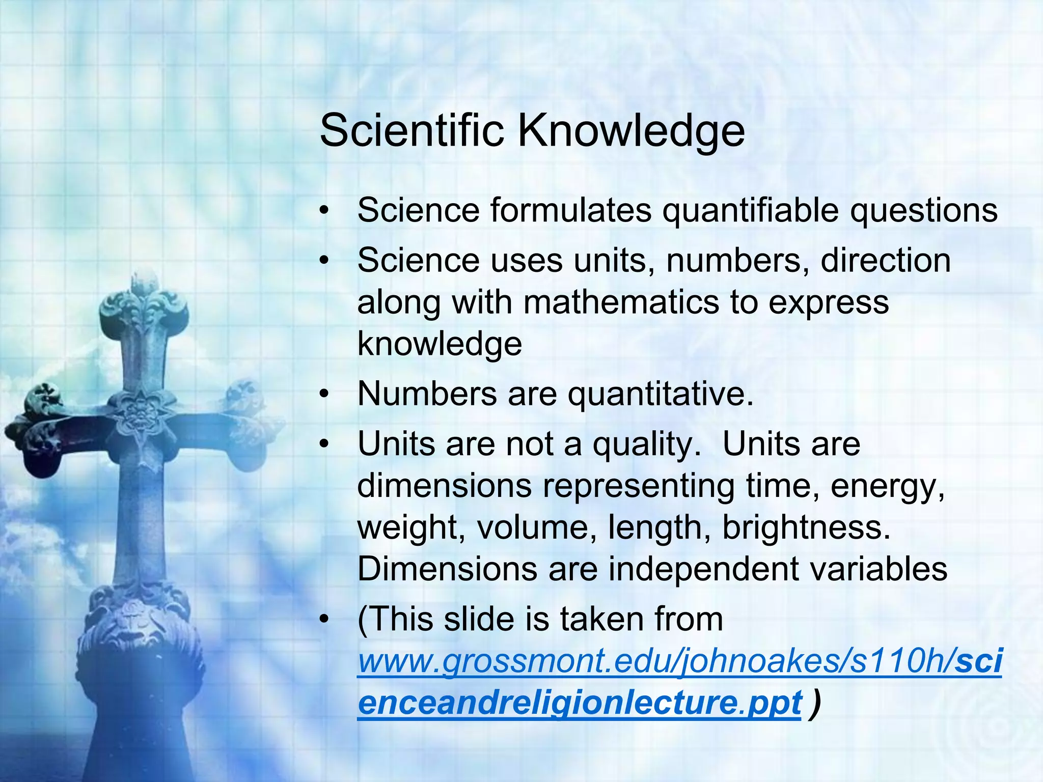 Scientific Knowledge
• Science formulates quantifiable questions
• Science uses units, numbers, direction
along with mathematics to express
knowledge
• Numbers are quantitative.
• Units are not a quality. Units are
dimensions representing time, energy,
weight, volume, length, brightness.
Dimensions are independent variables
• (This slide is taken from
www.grossmont.edu/johnoakes/s110h/sci
enceandreligionlecture.ppt )