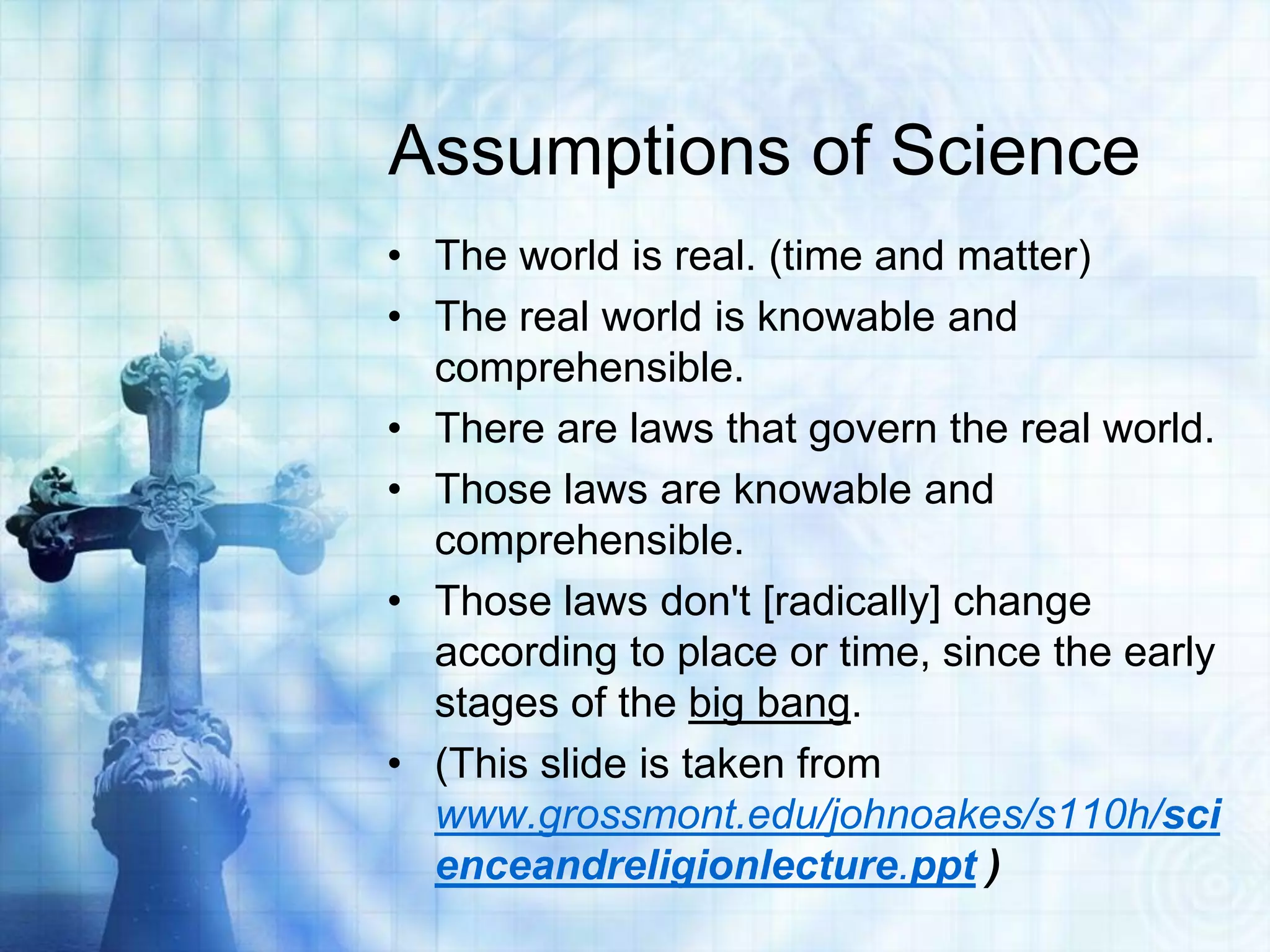 Assumptions of Science
• The world is real. (time and matter)
• The real world is knowable and
comprehensible.
• There are laws that govern the real world.
• Those laws are knowable and
comprehensible.
• Those laws don't [radically] change
according to place or time, since the early
stages of the big bang.
• (This slide is taken from
www.grossmont.edu/johnoakes/s110h/sci
enceandreligionlecture.ppt )
 