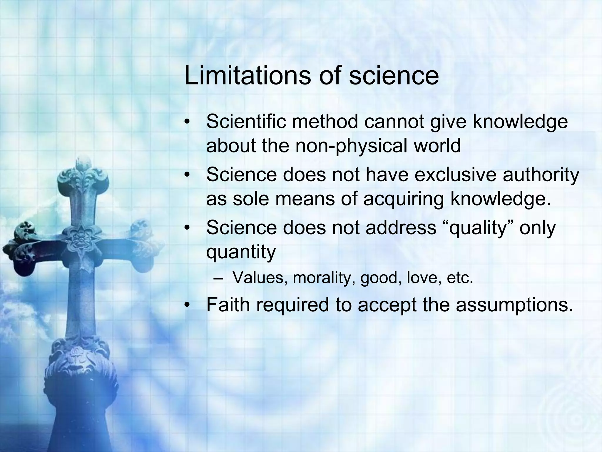 Limitations of science
• Scientific method cannot give knowledge
about the non-physical world
• Science does not have exclusive authority
as sole means of acquiring knowledge.
• Science does not address “quality” only
quantity
– Values, morality, good, love, etc.
• Faith required to accept the assumptions.