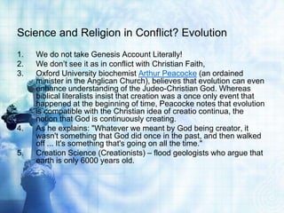 Science and Religion in Conflict? Evolution
1. We do not take Genesis Account Literally!
2. We don’t see it as in conflict with Christian Faith,
3. Oxford University biochemist Arthur Peacocke (an ordained
minister in the Anglican Church), believes that evolution can even
enhance understanding of the Judeo-Christian God. Whereas
biblical literalists insist that creation was a once only event that
happened at the beginning of time, Peacocke notes that evolution
is compatible with the Christian idea of creatio continua, the
notion that God is continuously creating.
4. As he explains: "Whatever we meant by God being creator, it
wasn't something that God did once in the past, and then walked
off ... It's something that's going on all the time."
5. Creation Science (Creationists) – flood geologists who argue that
earth is only 6000 years old.
 