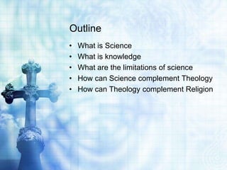 Outline
• What is Science
• What is knowledge
• What are the limitations of science
• How can Science complement Theology
• How can Theology complement Religion
 