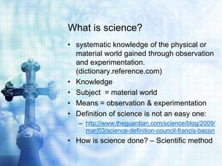 What is science?
• systematic knowledge of the physical or
material world gained through observation
and experimentation.
(dictionary.reference.com)
• Knowledge
• Subject = material world
• Means = observation & experimentation
• Definition of science is not an easy one:
– http://www.theguardian.com/science/blog/2009/
mar/03/science-definition-council-francis-bacon
• How is science done? – Scientific method
 
