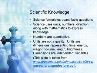 Scientific Knowledge
• Science formulates quantifiable questions
• Science uses units, numbers, direction
along with mathematics to express
knowledge
• Numbers are quantitative.
• Units are not a quality. Units are
dimensions representing time, energy,
weight, volume, length, brightness.
Dimensions are independent variables
• (This slide is taken from
www.grossmont.edu/johnoakes/s110h/sci
enceandreligionlecture.ppt )
 