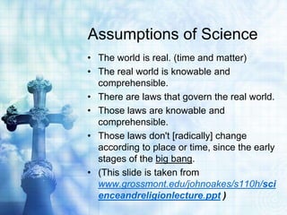 Assumptions of Science
• The world is real. (time and matter)
• The real world is knowable and
comprehensible.
• There are laws that govern the real world.
• Those laws are knowable and
comprehensible.
• Those laws don't [radically] change
according to place or time, since the early
stages of the big bang.
• (This slide is taken from
www.grossmont.edu/johnoakes/s110h/sci
enceandreligionlecture.ppt )
 
