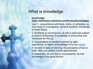 What is knowledge
• knowl·edge
(http://dictionary.reference.com/browse/knowledge)
• noun 1. acquaintance with facts, truths, or principles, as
from study or investigation; general erudition: knowledge
of many things.
• 2. familiarity or conversance, as with a particular subject
or branch of learning: A knowledge of accounting was
necessary for the job.
• 3. acquaintance or familiarity gained by sight,
experience, or report: a knowledge of human nature.
• 4. the fact or state of knowing; the perception of fact or
truth; clear and certain mental apprehension.
• 5. awareness, as of a fact or circumstance: He had
knowledge of her good fortune.
 