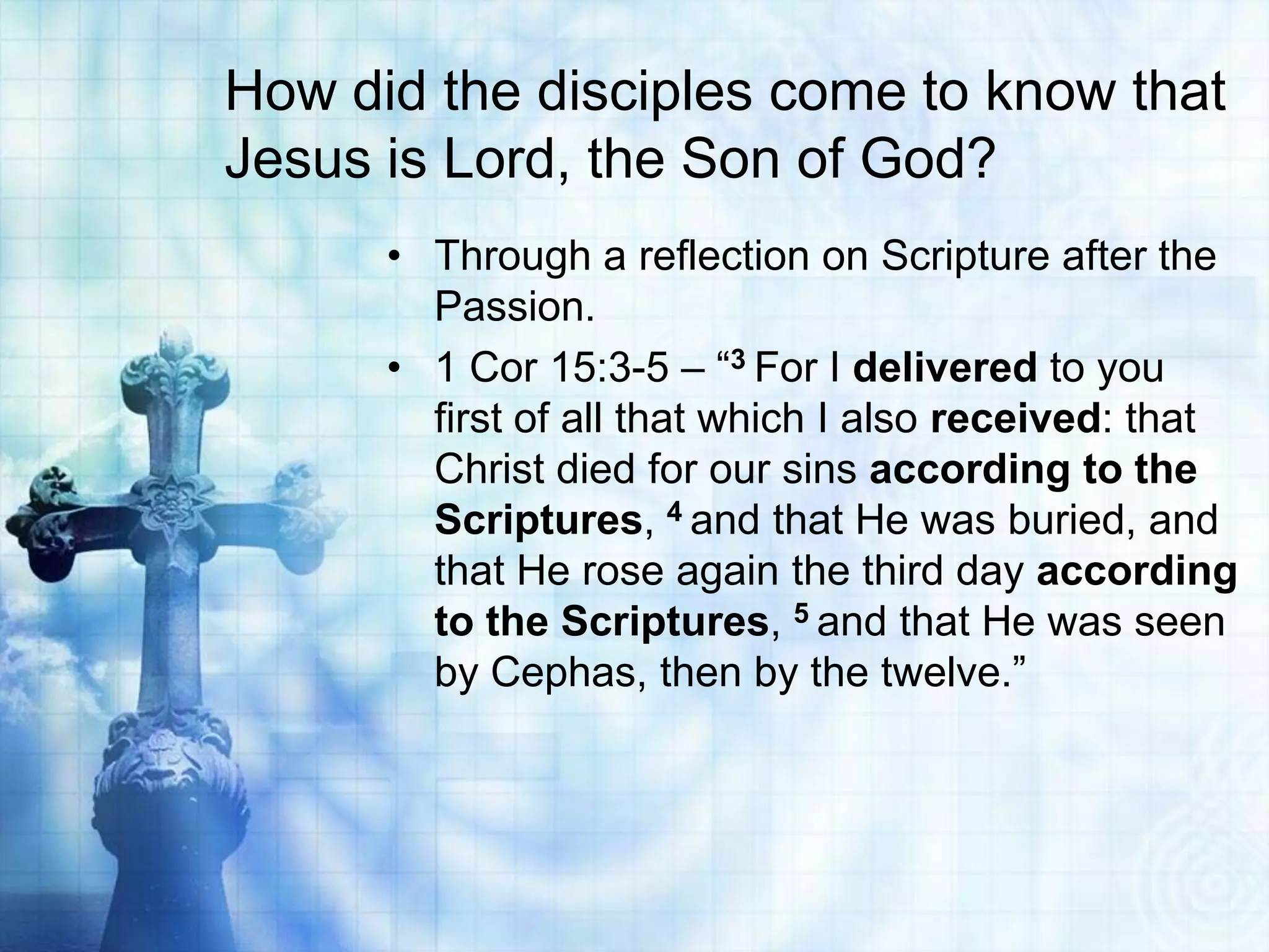 How did the disciples come to know that
Jesus is Lord, the Son of God?
• Through a reflection on Scripture after the
Passion.
• 1 Cor 15:3-5 – “3 For I delivered to you
first of all that which I also received: that
Christ died for our sins according to the
Scriptures, 4 and that He was buried, and
that He rose again the third day according
to the Scriptures, 5 and that He was seen
by Cephas, then by the twelve.”

 