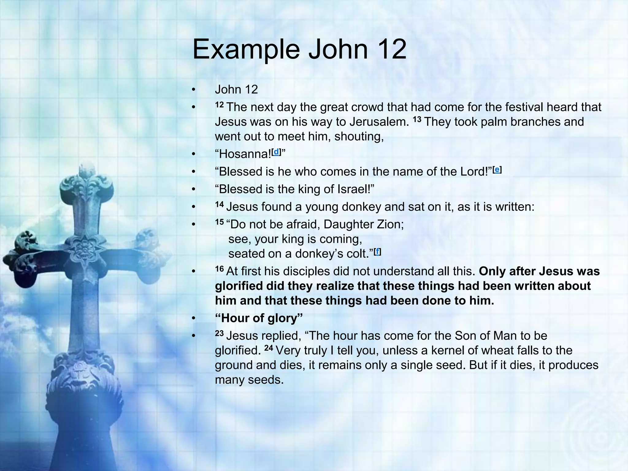 Example John 12
•
•

•
•
•
•
•

•

•
•

John 12
12 The next day the great crowd that had come for the festival heard that
Jesus was on his way to Jerusalem. 13 They took palm branches and
went out to meet him, shouting,
“Hosanna![d]”
“Blessed is he who comes in the name of the Lord!”[e]
“Blessed is the king of Israel!”
14 Jesus found a young donkey and sat on it, as it is written:
15 “Do not be afraid, Daughter Zion;
see, your king is coming,
seated on a donkey‟s colt.”[f]
16 At first his disciples did not understand all this. Only after Jesus was
glorified did they realize that these things had been written about
him and that these things had been done to him.
“Hour of glory”
23 Jesus replied, “The hour has come for the Son of Man to be
glorified. 24 Very truly I tell you, unless a kernel of wheat falls to the
ground and dies, it remains only a single seed. But if it dies, it produces
many seeds.

 