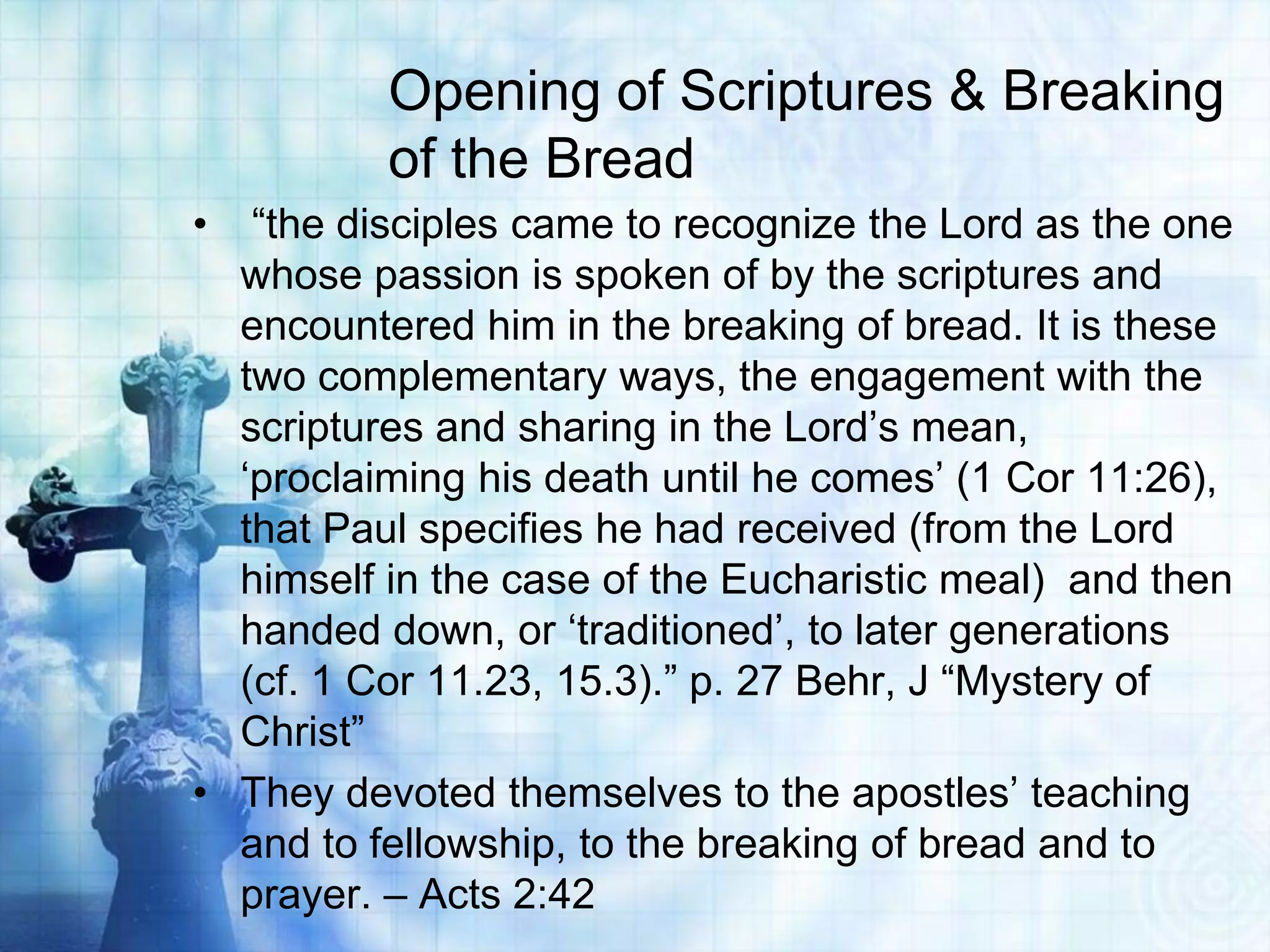 Opening of Scriptures & Breaking
of the Bread
•

“the disciples came to recognize the Lord as the one
whose passion is spoken of by the scriptures and
encountered him in the breaking of bread. It is these
two complementary ways, the engagement with the
scriptures and sharing in the Lord‟s mean,
„proclaiming his death until he comes‟ (1 Cor 11:26),
that Paul specifies he had received (from the Lord
himself in the case of the Eucharistic meal) and then
handed down, or „traditioned‟, to later generations
(cf. 1 Cor 11.23, 15.3).” p. 27 Behr, J “Mystery of
Christ”
• They devoted themselves to the apostles‟ teaching
and to fellowship, to the breaking of bread and to
prayer. – Acts 2:42

 