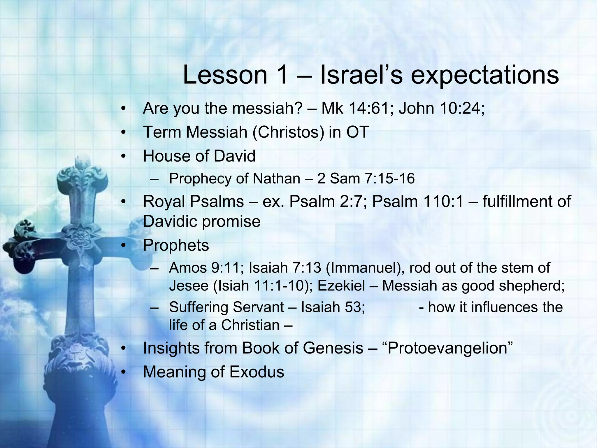 Lesson 1 – Israel‟s expectations
• Are you the messiah? – Mk 14:61; John 10:24;
• Term Messiah (Christos) in OT
• House of David
– Prophecy of Nathan – 2 Sam 7:15-16

• Royal Psalms – ex. Psalm 2:7; Psalm 110:1 – fulfillment of
Davidic promise
• Prophets
– Amos 9:11; Isaiah 7:13 (Immanuel), rod out of the stem of
Jesee (Isiah 11:1-10); Ezekiel – Messiah as good shepherd;
– Suffering Servant – Isaiah 53;
- how it influences the
life of a Christian –

• Insights from Book of Genesis – “Protoevangelion”
• Meaning of Exodus

 