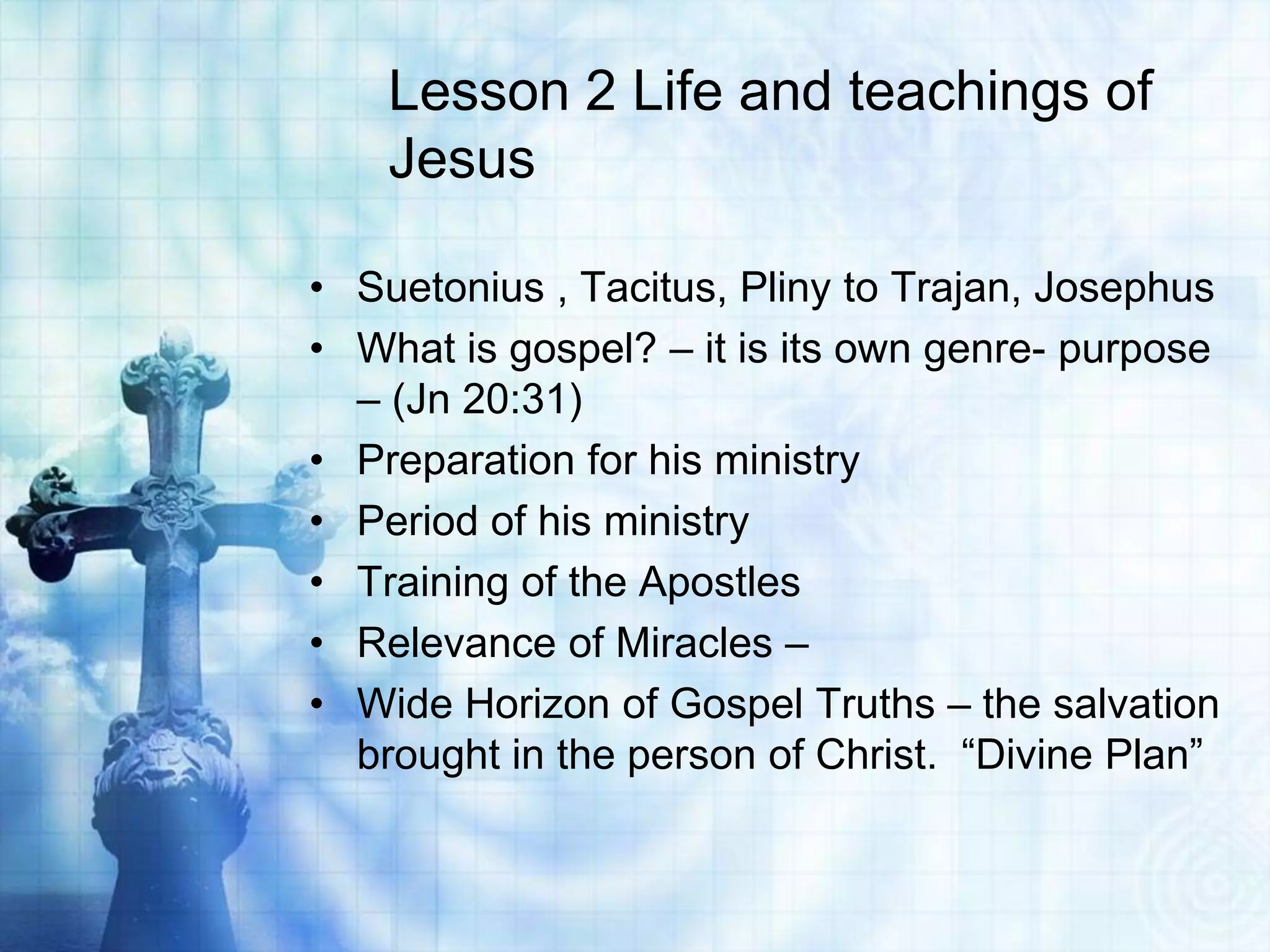 Lesson 2 Life and teachings of
Jesus
• Suetonius , Tacitus, Pliny to Trajan, Josephus
• What is gospel? – it is its own genre- purpose
– (Jn 20:31)
• Preparation for his ministry
• Period of his ministry
• Training of the Apostles
• Relevance of Miracles –
• Wide Horizon of Gospel Truths – the salvation
brought in the person of Christ. “Divine Plan”

 