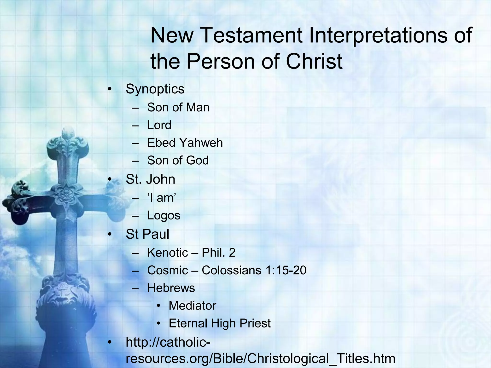 New Testament Interpretations of
the Person of Christ
• Synoptics
–
–
–
–

Son of Man
Lord
Ebed Yahweh
Son of God

• St. John
– „I am‟
– Logos

• St Paul
– Kenotic – Phil. 2
– Cosmic – Colossians 1:15-20
– Hebrews
• Mediator
• Eternal High Priest

• http://catholicresources.org/Bible/Christological_Titles.htm

 