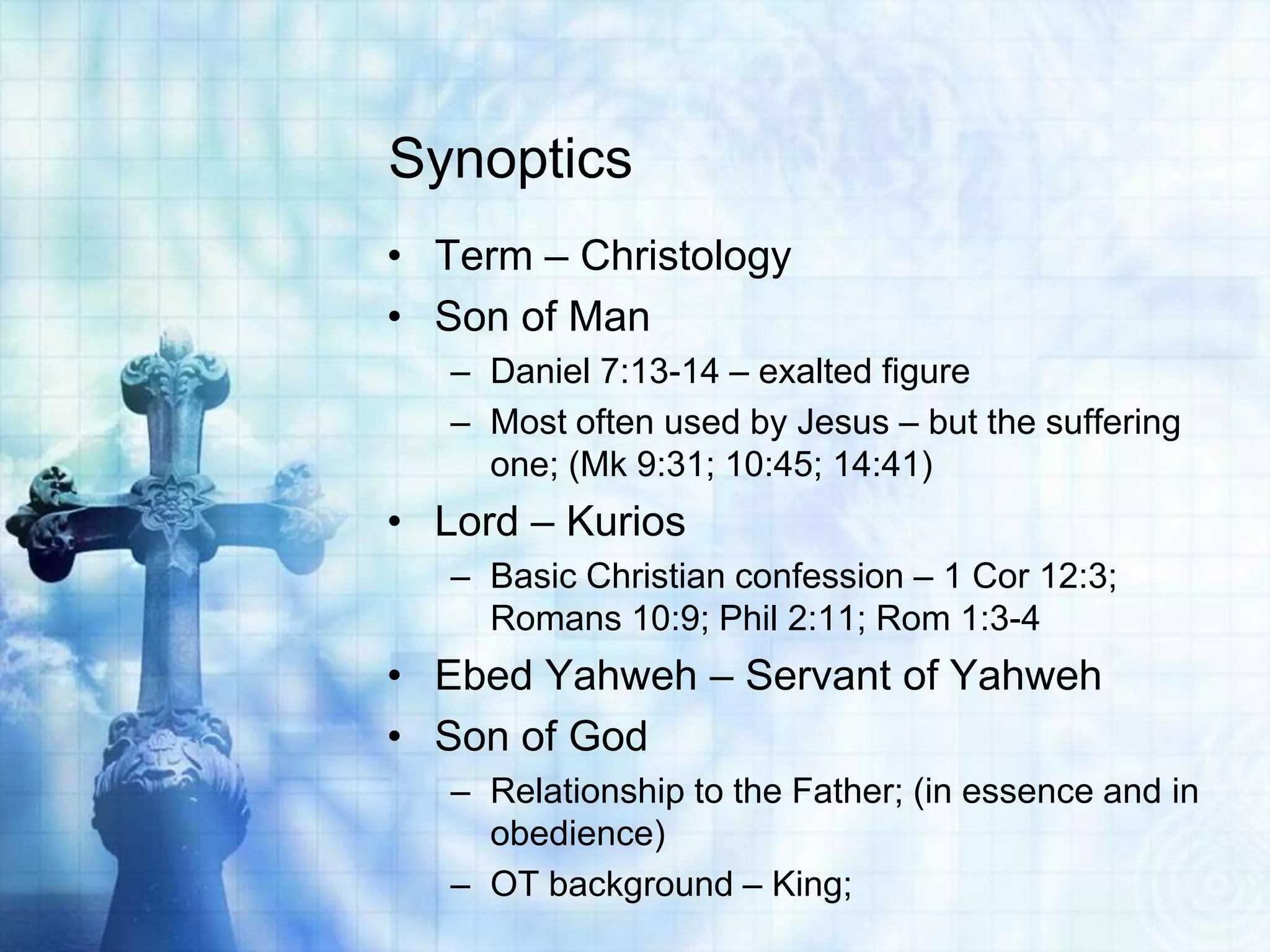 Synoptics
• Term – Christology
• Son of Man
– Daniel 7:13-14 – exalted figure
– Most often used by Jesus – but the suffering
one; (Mk 9:31; 10:45; 14:41)

• Lord – Kurios
– Basic Christian confession – 1 Cor 12:3;
Romans 10:9; Phil 2:11; Rom 1:3-4

• Ebed Yahweh – Servant of Yahweh
• Son of God
– Relationship to the Father; (in essence and in
obedience)
– OT background – King;

 