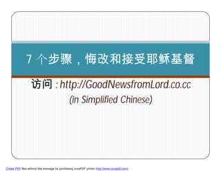 7 个步骤，悔改和接受耶稣基督

                  访问 : http://GoodNewsfromLord.co.cc
                                               (in Simplified Chinese)




        1



Create PDF files without this message by purchasing novaPDF printer (http://www.novapdf.com)
 