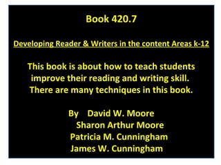 Book 420.7

Developing Reader & Writers in the content Areas k-12

   This book is about how to teach students
    improve their reading and writing skill.
   There are many techniques in this book.

              By David W. Moore
                Sharon Arthur Moore
              Patricia M. Cunningham
              James W. Cunningham
 