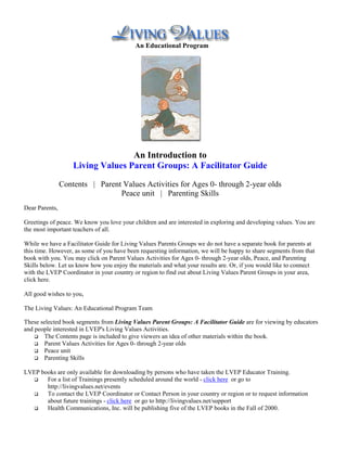 An Educational Program




                                   An Introduction to
                    Living Values Parent Groups: A Facilitator Guide

                Contents | Parent Values Activities for Ages 0- through 2-year olds
                                 Peace unit | Parenting Skills
Dear Parents,

Greetings of peace. We know you love your children and are interested in exploring and developing values. You are
the most important teachers of all.

While we have a Facilitator Guide for Living Values Parents Groups we do not have a separate book for parents at
this time. However, as some of you have been requesting information, we will be happy to share segments from that
book with you. You may click on Parent Values Activities for Ages 0- through 2-year olds, Peace, and Parenting
Skills below. Let us know how you enjoy the materials and what your results are. Or, if you would like to connect
with the LVEP Coordinator in your country or region to find out about Living Values Parent Groups in your area,
click here.

All good wishes to you,

The Living Values: An Educational Program Team

These selected book segments from Living Values Parent Groups: A Facilitator Guide are for viewing by educators
and people interested in LVEP's Living Values Activities.
    !" The Contents page is included to give viewers an idea of other materials within the book.
    !" Parent Values Activities for Ages 0- through 2-year olds
    !" Peace unit
    !" Parenting Skills


LVEP books are only available for downloading by persons who have taken the LVEP Educator Training.
  !" For a list of Trainings presently scheduled around the world - click here or go to
       http://livingvalues.net/events
  !" To contact the LVEP Coordinator or Contact Person in your country or region or to request information
       about future trainings - click here or go to http://livingvalues.net/support
  !" Health Communications, Inc. will be publishing five of the LVEP books in the Fall of 2000.
 