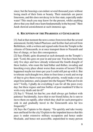 since; but the housings can endure several thousand years without
losing much of their form or beauty. Their materials are purest
limestone, and this does not decay in its free state, especially under
water! This much you may know for the present, whilst anything
above that you shall once learn fundamentally in the beyond.” Here
Jarah showed astonishment at such immense age.

   4. RECEPTION OF THE PHARISEES AT GENEZARETH

[1] And at that moment the news comes from town that the several
announced, freshly baked Pharisees and Scribes had arrived from
Bethlehem, with a written and signed order from the Temple to the
citizens of Genezareth, to at once transport them to Nazareth and
free of charge, or face dire consequences.
[2] Says Ebahl, quite disarmed at such demands on the Temple’s
part: “Lord, this goes on year in and year out; You have been here
only five days and have already witnessed the fourth draught of
these loafers, who roam the land hither and thither, invading and
knocking every place about worse than swarms of locusts! If this
happened maybe ten times per year I could still put up with it. But
to tolerate such draught two, three to four times a week and on top
of that to give them every possible priority, would make even an
angel lose patience, and a pauper into the bargain! What am I to do
now? Verily, I gladly do everything I can for all the poor every
day; but these rogues and true bullies of poor mankind I’d like to
wish every death and devil!”
[3] Say I: “Friend, let that be; you shall always get furthest with
patience! Incidentally, leave that to our friend Julius; he is sure to
move them on rapidly, after which they shall let such prerogative
sink in and gradually travel to the Genezareth area far less
frequently!”
[4] Says the Captain to his deputy: “Go quickly and take twenty
men and head for the city! Explain to the impudent knaves that this
pace is under extensive military occupation and hence under
blockade, and hence not accessible, unpunished to many person

                                                                    9
 