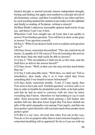 limited disciple is steered towards intense independent thought,
feeling and finding; but apply such method to a disciple devoid of
all elementary science, and then I would like to see when and how
by such teaching method the student at last makes it to the alphabet
and finally to reading of Scripture, without a miracle!
[8] Here Ebahl’s otherwise reasonable opinion shall not be of any
use, and hence I can’t use it here.
Wherefore I tell You straight out, oh Lord, that I am unable to
answer Your Gordian question. You will have to show us the grace
to answer Your question yourself.
[9] Say I: “What if our dearest Jarah were to explain such question
for us?”
[10] Says Josoe, somewhat discomfited: “This she could do by all
means, if capable of it! Of course if You oh Lord place the answer
in her heart, then she shall easily be able to answer!”
[11] Say I: “This nevertheless I shall not do so this time, and she
shall have to deliver the answer herself!”
[12] Says Josoe: “Well, in that case she may not fare much better
than me.”
[13] Say I with amicable mien: “Well then, we shall see! Tell us
nonetheless, dear Jarah, why I, as it were asked dear Josoe
something that I was bound to know beforehand!”
[14] Says Jarah, somewhat timidly: “Lord, if I may speak, then
You seem to have put such ‘Gordian question’ as Josoe calls it, to
him in order to humble his disdainful soul a little, as he had earlier
said that he had no need to converse with me since he knew
everything that I know, wherefore we had nothing to say to each
other. Such discussion would mean pouring a full beaker into
another full one. But dear Josoe forgot that You have dished out
gifts of the spirit unequally even among Your angels, and that one
most perfect spirit therefore still can learn much from another most
perfect spirit!
[15] But it is my view, oh Lord, that when You ask in this way,
You do so for no purpose other than to lead someone haughty to a
somewhat humbling self-re-appraisal! So far as I can see with my

                                                                   99
 