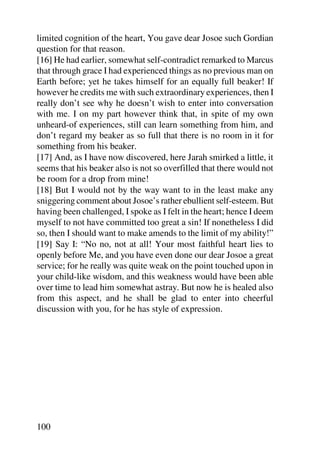 limited cognition of the heart, You gave dear Josoe such Gordian
question for that reason.
[16] He had earlier, somewhat self-contradict remarked to Marcus
that through grace I had experienced things as no previous man on
Earth before; yet he takes himself for an equally full beaker! If
however he credits me with such extraordinary experiences, then I
really don’t see why he doesn’t wish to enter into conversation
with me. I on my part however think that, in spite of my own
unheard-of experiences, still can learn something from him, and
don’t regard my beaker as so full that there is no room in it for
something from his beaker.
[17] And, as I have now discovered, here Jarah smirked a little, it
seems that his beaker also is not so overfilled that there would not
be room for a drop from mine!
[18] But I would not by the way want to in the least make any
sniggering comment about Josoe’s rather ebullient self-esteem. But
having been challenged, I spoke as I felt in the heart; hence I deem
myself to not have committed too great a sin! If nonetheless I did
so, then I should want to make amends to the limit of my ability!”
[19] Say I: “No no, not at all! Your most faithful heart lies to
openly before Me, and you have even done our dear Josoe a great
service; for he really was quite weak on the point touched upon in
your child-like wisdom, and this weakness would have been able
over time to lead him somewhat astray. But now he is healed also
from this aspect, and he shall be glad to enter into cheerful
discussion with you, for he has style of expression.




100
 
