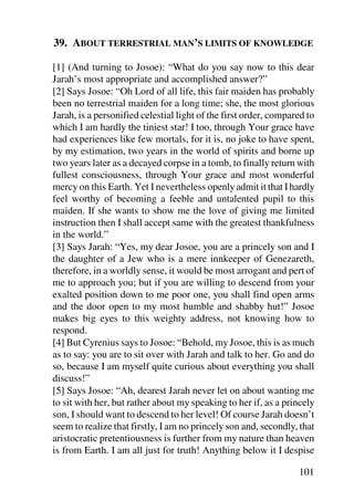 39. ABOUT TERRESTRIAL MAN’S LIMITS OF KNOWLEDGE

[1] (And turning to Josoe): “What do you say now to this dear
Jarah’s most appropriate and accomplished answer?”
[2] Says Josoe: “Oh Lord of all life, this fair maiden has probably
been no terrestrial maiden for a long time; she, the most glorious
Jarah, is a personified celestial light of the first order, compared to
which I am hardly the tiniest star! I too, through Your grace have
had experiences like few mortals, for it is, no joke to have spent,
by my estimation, two years in the world of spirits and borne up
two years later as a decayed corpse in a tomb, to finally return with
fullest consciousness, through Your grace and most wonderful
mercy on this Earth. Yet I nevertheless openly admit it that I hardly
feel worthy of becoming a feeble and untalented pupil to this
maiden. If she wants to show me the love of giving me limited
instruction then I shall accept same with the greatest thankfulness
in the world.”
[3] Says Jarah: “Yes, my dear Josoe, you are a princely son and I
the daughter of a Jew who is a mere innkeeper of Genezareth,
therefore, in a worldly sense, it would be most arrogant and pert of
me to approach you; but if you are willing to descend from your
exalted position down to me poor one, you shall find open arms
and the door open to my most humble and shabby hut!” Josoe
makes big eyes to this weighty address, not knowing how to
respond.
[4] But Cyrenius says to Josoe: “Behold, my Josoe, this is as much
as to say: you are to sit over with Jarah and talk to her. Go and do
so, because I am myself quite curious about everything you shall
discuss!”
[5] Says Josoe: “Ah, dearest Jarah never let on about wanting me
to sit with her, but rather about my speaking to her if, as a princely
son, I should want to descend to her level! Of course Jarah doesn’t
seem to realize that firstly, I am no princely son and, secondly, that
aristocratic pretentiousness is further from my nature than heaven
is from Earth. I am all just for truth! Anything below it I despise

                                                                  101
 