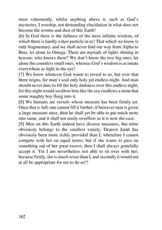 most vehemently, whilst anything above it, such as God’s
mysteries, I worship, not demanding elucidation in what does not
become the worms and dust of this Earth!
[6] In God there is the fullness of the most infinite wisdom, of
which there is hardly a dust particle in us! That which we know is
only fragmentary, and we shall never find our way from Alpha to
Beta, let alone to Omega. There are myriads of lights shining in
heaven; who knows them? We don’t know the two big ones, let
alone the countless small ones, whereas God’s wisdom is as innate
everywhere as light in the eye!
[7] We know whatever God wants to reveal to us, but over that
there reigns, for man’s soul only holy yet endless night. And man
should never dare to lift the holy darkness over this endless night,
for this night would swallow him like the sea swallows a stone that
some naughty boy flung into it.
[8] We humans are vessels whose measure has been firmly set.
Once that is full, one cannot fill it further; if however man is given
a large measure once, then he shall yet be able to put much more
into same, and it shall not easily overflow as it is now the case.
[9] Men on this Earth indeed have diverse measures, but mine
obviously belongs to the smallest variety. Dearest Jarah has
obviously been more richly provided than I, wherefore I cannot
compete with her on equal terms; but if she wants to pass on
something out of her great excess, then I shall always gratefully
accept it. Yet I am nevertheless not able to sit over with her;
because firstly, she is much wiser than I, and secondly it would not
at all be appropriate for me to do so!?




102
 