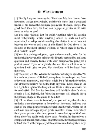 40. WHAT IS TRUTH

[1] Finally I say to Josoe again: “Hearken, My dear Josoe! You
have now spoken most wisely, and there is much that is good and
true in it; but I nevertheless make you aware of several things! Pay
good heed therefore, for I too can engage at greater depth with
some as wise as you!
[2] You said: ‘I am all just for truth! Anything below it I despise
most vehemently, whilst anything above it, such as God’s
mysteries, I worship, not demanding elucidation in what does not
become the worms and dust of this Earth! In God there is the
fullness of the most infinite wisdom, of which there is hardly a
dust particle in us!’
[3] Yes, it is quite good, pure, right and reasonable, to be for the
truth only; however, this principle is directly opposed by a mighty
question and thereby forms with your praiseworthy principle a
perfect cross! If you or anybody else can find a solution to the
question I will give to you, My shoulders will be freed from
the cross.
[4] Therefore tell Me: What is the truth for which you stand for? Is
it a truth as you see it? Behold, everything is smoke picture from
today until tomorrow, and which might be a full truth for today,
can already tomorrow not be the truth anymore! Look, there in the
last light dim light of the long set sun floats a little cloud with the
form of a fish! Tell Me, for how long will this little cloud’s shape
remain a fish? Behold, the following moment will already prove
the present shape of the cloud to be a lie!
[5] If I put three pears in front of you, you will say that this is a
truth that there three pears in front of you; however, I tell you that
each of the three pears contains several seed kernels, where out of
each one can subsequently originate countless many trees, which
finally can produce the same pears in countless quantities! Are
these therefore really only three pears forming in themselves a
completed unchangeable size, or are they only three apparent sizes,
behind which still completely different sizes are hiding like a large

                                                                  103
 