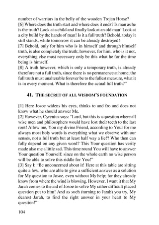 number of warriors in the belly of the wooden Trojan Horse?
[6] Where does the truth start and where does it ends? Is man as he
is the truth? Look at a child and finally look at an old man! Look at
a city build by the hands of man! Is it a full truth? Behold, today it
still stands, while tomorrow it can be already destroyed!
[7] Behold, only for him who is in himself and through himself
truth, is also completely the truth; however, for him, who is it not,
everything else must necessary only be this what he for the time
being is himself.
[8] A truth however, which is only a temporary truth, is already
therefore not a full truth, since there is no permanence at home; the
full truth must unalterable forever be to the fullest measure, what it
is in every moment. What is therefore the actual full truth?”

      41. THE SECRET OF ALL WISDOM’S FOUNDATION

[1] Here Josoe widens his eyes, thinks to and fro and does not
know what he should answer Me.
[2] However, Cyrenius says: “Lord, but this is a question where all
wise men and philosophers would have lost their teeth to the last
root! Allow me, You my divine Friend, according to Your for me
always most holy words is everything what we observe with our
senses, not a full truth but at least half way a lie!? Who then can
fully depend on any given word? This Your question has verily
made also me a little sad. This time round You will have to answer
Your question Yourself; since on the whole earth no wise person
will be able to solve this riddle for You!”
[3] Say I: “Be unconcerned about it! Here at this table are sitting
quite a few, who are able to give a sufficient answer as a solution
for My question to Josoe, even without My help; for they already
know from where the wind is blowing. However, I want it that My
Jarah comes to the aid of Josoe to solve My rather difficult placed
question put to him! And as such (turning to Jarah) you try, My
dearest Jarah, to find the right answer in your heart to My
question!”

104
 