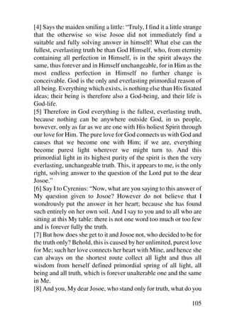 [4] Says the maiden smiling a little: “Truly, I find it a little strange
that the otherwise so wise Josoe did not immediately find a
suitable and fully solving answer in himself! What else can the
fullest, everlasting truth be than God Himself, who, from eternity
containing all perfection in Himself, is in the spirit always the
same, thus forever and in Himself unchangeable, for in Him as the
most endless perfection in Himself no further change is
conceivable. God is the only and everlasting primordial reason of
all being. Everything which exists, is nothing else than His fixated
ideas; their being is therefore also a God-being, and their life is
God-life.
[5] Therefore in God everything is the fullest, everlasting truth,
because nothing can be anywhere outside God, in us people,
however, only as far as we are one with His holiest Spirit through
our love for Him. The pure love for God connects us with God and
causes that we become one with Him; if we are, everything
become purest light wherever we might turn to. And this
primordial light in its highest purity of the spirit is then the very
everlasting, unchangeable truth. This, it appears to me, is the only
right, solving answer to the question of the Lord put to the dear
Josoe.”
[6] Say I to Cyrenius: “Now, what are you saying to this answer of
My question given to Josoe? However do not believe that I
wondrously put the answer in her heart; because she has found
such entirely on her own soil. And I say to you and to all who are
sitting at this My table: there is not one word too much or too few
and is forever fully the truth.
[7] But how does she get to it and Josoe not, who decided to be for
the truth only? Behold, this is caused by her unlimited, purest love
for Me; such her love connects her heart with Mine, and hence she
can always on the shortest route collect all light and thus all
wisdom from herself defined primordial spring of all light, all
being and all truth, which is forever unalterable one and the same
in Me.
[8] And you, My dear Josoe, who stand only for truth, what do you

                                                                   105
 