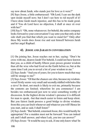 say now about Jarah, who stands just for love as it were?”
[9] Says Josoe, a little embarrassed: “Oh Lord, I can see the dark
spot inside myself now; but I don’t see how to rid myself of it!
I have done Jarah much injustice, and this has to be made good,
and if You oh Lord have no objection, I shall at once sit over
with her!”
[10] Say I: “Oh, none whatsoever; for behold, the entire company
looks forward to your conversation! I say unto you that only at her
side shall you find that which you want to stand for!” Only after
these My words does Josoe rise and seat himself between Jarah
and her angel Raphael.

         42. JOSOE AND JARAH IN CONVERSATION

[1] On joining her, Josoe reaches out to her, saying: “Don’t be
cross with me, dearest Jarah! For behold, I could not have known
that you, as a child of hardly fifteen years posses greater wisdom
than all the wise who had lived on the Earth before us; but at the
same time I ask you to reveal a lot of your wisdom to me.”
[2] Says Jarah: “And you of yours; for you to know much that may
still be strange to me!”
[3] Says Josoe: “Of that the chances are slim, because my wisdom-
vessel firstly seems very small and secondly riddled with holes like
a sieve! In short, not much is likely to exit me, primarily because
the contents are limited; wherefore let you commence! I am
besides too embarrassed just now to seize something worthy of
discussion. In the highest divine wisdom’s presence it is difficult
for man to speak, -but that much easier to listen and keep silent.
But you fairest Jarah possess a good bridge to divine wisdom;
from this you can fetch whenever and whatever you will! Hence let
you start, and as said, I shall listen!”
[4] Says Jarah: “But behold, esteemed Josoe, this would hardly be
appropriate! For a maiden must not be forward! You can indeed
ask and I shall answer, and when I ask, you too can answer!”
[5] Says Josoe: “It would be easy to ask, if one only knew what! In

106
 