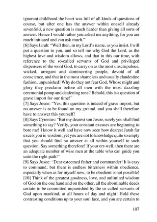 ignorant childhood the heart was full of all kinds of questions of
course, but after one has the answer within oneself already
sevenfold, a new question is much harder than giving all sorts of
answer. Hence I would rather you asked me anything, for you are
much initiated and can ask much.”
[6] Says Jarah: “Well then, in my Lord’s name, as you insist, I will
put a question to you, and so tell me why God the Lord, as the
highest love and wisdom allows, and that in this our time, with
reference to the so-called servants of God and privileged
dispensers of the word God, to carry on as the most unscrupulous,
wicked, arrogant and domineering people, devoid of all
conscience, and that in the most shameless and usually clandestine
fashion, unpunished! Why do they not fear God, Whose might and
glory they proclaim before all men with the most dazzling
ceremonial pomp and deafening tone? Behold, this is a question of
grave import for our time!”
[7] Says Josoe: “Yes, this question is indeed of grave import, but
no answer is to be found on my ground, and you shall therefore
have to answer this yourself!
[8] Says Cyrenius: “But my dearest son Josoe, surely you shall find
something to say? Verily, your constant excuses are beginning to
bore me! I know it well and have now seen how dearest Jarah far
excels you in wisdom; yet you are not to knowledge quite so empty
that you should find no answer at all within yourself to such
question. Say something therefore! If your err-well, then there are
an adequate number of wise men at the table who can guide you
unto the right path!”
[9] Says Josoe: “Dear esteemed father and commander! It is easy
to command; but there is endless bitterness within obedience,
especially when as for myself now, to be obedient is not possible!
[10] Think of the greatest goodness, love, and unlimited wisdom
of God on the one hand and on the other, all the abominable deeds
certain to be committed unpunished by the so-called servants of
God upon mankind, at all hours of day and night! Hold these
contrasting conditions up to your soul face, and you are certain to

                                                               107
 