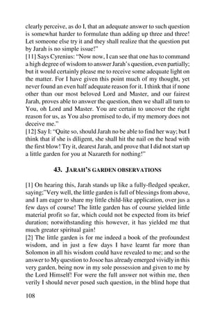 clearly perceive, as do I, that an adequate answer to such question
is somewhat harder to formulate than adding up three and three!
Let someone else try it and they shall realize that the question put
by Jarah is no simple issue!”
[11] Says Cyrenius: “Now now, I can see that one has to command
a high degree of wisdom to answer Jarah’s question, even partially;
but it would certainly please me to receive some adequate light on
the matter. For I have given this point much of my thought, yet
never found an even half adequate reason for it. I think that if none
other than our most beloved Lord and Master, and our fairest
Jarah, proves able to answer the question, then we shall all turn to
You, oh Lord and Master. You are certain to uncover the right
reason for us, as You also promised to do, if my memory does not
deceive me.”
[12] Say I: “Quite so, should Jarah no be able to find her way; but I
think that if she is diligent, she shall hit the nail on the head with
the first blow! Try it, dearest Jarah, and prove that I did not start up
a little garden for you at Nazareth for nothing!”

            43. JARAH’S GARDEN OBSERVATIONS

[1] On hearing this, Jarah stands up like a fully-fledged speaker,
saying;”Very well, the little garden is full of blessings from above,
and I am eager to share my little child-like application, over jus a
few days of course! The little garden has of course yielded little
material profit so far, which could not be expected from its brief
duration; notwithstanding this however, it has yielded me that
much greater spiritual gain!
[2] The little garden is for me indeed a book of the profoundest
wisdom, and in just a few days I have learnt far more than
Solomon in all his wisdom could have revealed to me; and so the
answer to My question to Josoe has already emerged vividly in this
very garden, being now in my sole possession and given to me by
the Lord Himself! For were the full answer not within me, then
verily I should never posed such question, in the blind hope that

108
 