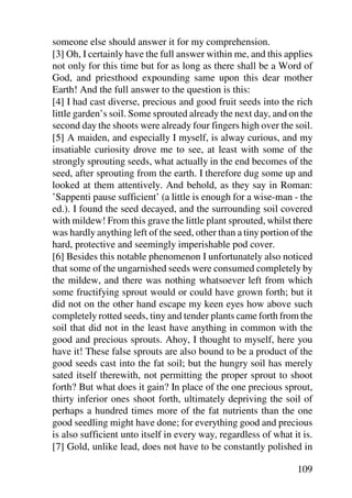 someone else should answer it for my comprehension.
[3] Oh, I certainly have the full answer within me, and this applies
not only for this time but for as long as there shall be a Word of
God, and priesthood expounding same upon this dear mother
Earth! And the full answer to the question is this:
[4] I had cast diverse, precious and good fruit seeds into the rich
little garden’s soil. Some sprouted already the next day, and on the
second day the shoots were already four fingers high over the soil.
[5] A maiden, and especially I myself, is alway curious, and my
insatiable curiosity drove me to see, at least with some of the
strongly sprouting seeds, what actually in the end becomes of the
seed, after sprouting from the earth. I therefore dug some up and
looked at them attentively. And behold, as they say in Roman:
’Sappenti pause sufficient’ (a little is enough for a wise-man - the
ed.). I found the seed decayed, and the surrounding soil covered
with mildew! From this grave the little plant sprouted, whilst there
was hardly anything left of the seed, other than a tiny portion of the
hard, protective and seemingly imperishable pod cover.
[6] Besides this notable phenomenon I unfortunately also noticed
that some of the ungarnished seeds were consumed completely by
the mildew, and there was nothing whatsoever left from which
some fructifying sprout would or could have grown forth; but it
did not on the other hand escape my keen eyes how above such
completely rotted seeds, tiny and tender plants came forth from the
soil that did not in the least have anything in common with the
good and precious sprouts. Ahoy, I thought to myself, here you
have it! These false sprouts are also bound to be a product of the
good seeds cast into the fat soil; but the hungry soil has merely
sated itself therewith, not permitting the proper sprout to shoot
forth? But what does it gain? In place of the one precious sprout,
thirty inferior ones shoot forth, ultimately depriving the soil of
perhaps a hundred times more of the fat nutrients than the one
good seedling might have done; for everything good and precious
is also sufficient unto itself in every way, regardless of what it is.
[7] Gold, unlike lead, does not have to be constantly polished in

                                                                 109
 