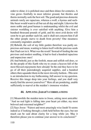 order to shine; it is polished once and then shines for centuries. A
vine grows fruitfully in most inferior ground, but thistles and
thorns normally seek the best soil. The good and precious domestic
animals rarely are rapacious, whereas a wolf, a hyenas and such-
like beast would want to all but eat all day and night. Likewise the
more noble and good human is undemanding whilst the evil and
sinister worldling is ever satisfied with anything. Give him a
hundred thousand pounds of gold, and his most avid desire will
soon be to get another such lot, and it shall not concern him if all
the other people starve to death from poverty! One meanness
constantly engenders another!
[8] Behold, the soil of my little garden therefore was partly un-
precious and mean, wanting to fatten itself with the precious seeds
that I had cast in it. What was the result? Instead of feeding the one
previous and modest seedling, it had to feed a hundred rapacious
and unprecious ones!
[9] And behold, just as the foolish, mean and selfish soil does, so
do the people of this Earth who try to create a heaven full of the
most blessed enjoyments here already! In the end they have to let
go of all their painstakingly acquired supplies, and a hundred
others then squander them in the most slovenly fashion. -This now
is an introduction to my forthcoming, full answer to my question.
Receive this image deep into your feelings, and you shall very
nearly find the answer yourselves!” Here all are pondering, unable
sufficiently to marvel at the maiden’s immense wisdom.

          44. APPLYING JARAH’S CORRELATIONS

[1] Meanwhile the maiden turns to Josoe, asking most amicable:
“And no real light is falling into your heart yet either, my most
beloved and esteemed neighbor?”
[2] Says Josoe: “Fairest and most amazingly wise Jarah! It seems
indeed as if looking through a cloth held before the eyes; but not
much can be said about clarity for a long while yet. May it
therefore please you to continue your answer to its conclusion!”

110
 
