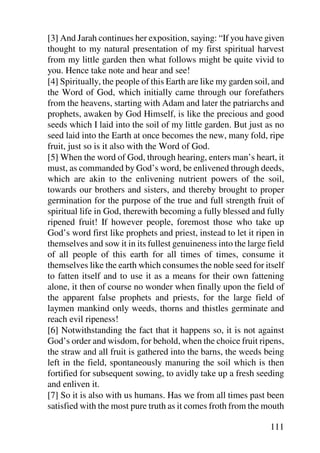 [3] And Jarah continues her exposition, saying: “If you have given
thought to my natural presentation of my first spiritual harvest
from my little garden then what follows might be quite vivid to
you. Hence take note and hear and see!
[4] Spiritually, the people of this Earth are like my garden soil, and
the Word of God, which initially came through our forefathers
from the heavens, starting with Adam and later the patriarchs and
prophets, awaken by God Himself, is like the precious and good
seeds which I laid into the soil of my little garden. But just as no
seed laid into the Earth at once becomes the new, many fold, ripe
fruit, just so is it also with the Word of God.
[5] When the word of God, through hearing, enters man’s heart, it
must, as commanded by God’s word, be enlivened through deeds,
which are akin to the enlivening nutrient powers of the soil,
towards our brothers and sisters, and thereby brought to proper
germination for the purpose of the true and full strength fruit of
spiritual life in God, therewith becoming a fully blessed and fully
ripened fruit! If however people, foremost those who take up
God’s word first like prophets and priest, instead to let it ripen in
themselves and sow it in its fullest genuineness into the large field
of all people of this earth for all times of times, consume it
themselves like the earth which consumes the noble seed for itself
to fatten itself and to use it as a means for their own fattening
alone, it then of course no wonder when finally upon the field of
the apparent false prophets and priests, for the large field of
laymen mankind only weeds, thorns and thistles germinate and
reach evil ripeness!
[6] Notwithstanding the fact that it happens so, it is not against
God’s order and wisdom, for behold, when the choice fruit ripens,
the straw and all fruit is gathered into the barns, the weeds being
left in the field, spontaneously manuring the soil which is then
fortified for subsequent sowing, to avidly take up a fresh seeding
and enliven it.
[7] So it is also with us humans. Has we from all times past been
satisfied with the most pure truth as it comes froth from the mouth

                                                                 111
 