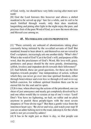 of God, verily, we should have very little craving after more new
truth!
[8] God the Lord foresees this however and allows a dulled
mankind to be served up pigs’ fare for a while, and its soil to be
much fortified through weeds; only then does mankind,
languishing and pining after light in the night enjoy the pure, and
precious fruit of the pure Word of God, as is now the most obvious
and blessed case among us.

         45. MATERIALISM AND ITS PROPONENTS

[1] “There certainly are unheard of abominations taking place
constantly being initiated by the so-called servants of God! But
mankind, bound to hear about it, and themselves not un-versed in
God’s scriptures, increasingly ask one another daily: ‘What’s this?
What is the word of God? Can it be God’s will, and purpose of His
word, that the proclaimers of God’s Word, His love-will, grace,
gentleness and peace should be the most greedy, domineering,
selfish, loveless and impudent devils towards their fellowmen?’
[2] And behold, these are good questions, for these are the first
impulses towards peoples’ true independence of action, without
which they can never go over into true spiritual freedom, either
through benevolence and even less so through evil and so-to-say
hellish coercion, for without spiritual freedom there can be no
eternal life for the soul and its spirit.
[3] It is true, when observing the actions of the priesthood, one can
shear of just annoyance and nearly get completely dissolved by it
and one often would like to scream at top of one’s voice: ‘Lord!
Don’t You have no lightening, no hail, no sulfur and no pitch
anymore to punish these people-tigers with the most severe
sharpness of Your divine rage?’ But then a gentle voice from the
innermost heart says: ‘Be clever and wise, and watch your step! If
you see an adder lurking next to the road, sidestep it; for the whole
earth is not yet covered by adders!
[4] It has to be night just as there is day, so that people can

112
 