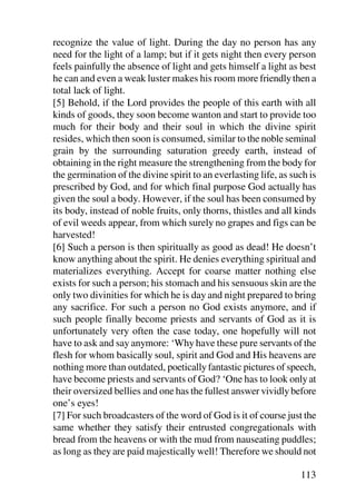 recognize the value of light. During the day no person has any
need for the light of a lamp; but if it gets night then every person
feels painfully the absence of light and gets himself a light as best
he can and even a weak luster makes his room more friendly then a
total lack of light.
[5] Behold, if the Lord provides the people of this earth with all
kinds of goods, they soon become wanton and start to provide too
much for their body and their soul in which the divine spirit
resides, which then soon is consumed, similar to the noble seminal
grain by the surrounding saturation greedy earth, instead of
obtaining in the right measure the strengthening from the body for
the germination of the divine spirit to an everlasting life, as such is
prescribed by God, and for which final purpose God actually has
given the soul a body. However, if the soul has been consumed by
its body, instead of noble fruits, only thorns, thistles and all kinds
of evil weeds appear, from which surely no grapes and figs can be
harvested!
[6] Such a person is then spiritually as good as dead! He doesn’t
know anything about the spirit. He denies everything spiritual and
materializes everything. Accept for coarse matter nothing else
exists for such a person; his stomach and his sensuous skin are the
only two divinities for which he is day and night prepared to bring
any sacrifice. For such a person no God exists anymore, and if
such people finally become priests and servants of God as it is
unfortunately very often the case today, one hopefully will not
have to ask and say anymore: ‘Why have these pure servants of the
flesh for whom basically soul, spirit and God and His heavens are
nothing more than outdated, poetically fantastic pictures of speech,
have become priests and servants of God? ‘One has to look only at
their oversized bellies and one has the fullest answer vividly before
one’s eyes!
[7] For such broadcasters of the word of God is it of course just the
same whether they satisfy their entrusted congregationals with
bread from the heavens or with the mud from nauseating puddles;
as long as they are paid majestically well! Therefore we should not

                                                                  113
 
