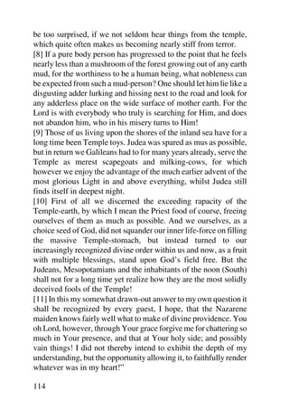be too surprised, if we not seldom hear things from the temple,
which quite often makes us becoming nearly stiff from terror.
[8] If a pure body person has progressed to the point that he feels
nearly less than a mushroom of the forest growing out of any earth
mud, for the worthiness to be a human being, what nobleness can
be expected from such a mud-person? One should let him lie like a
disgusting adder lurking and hissing next to the road and look for
any adderless place on the wide surface of mother earth. For the
Lord is with everybody who truly is searching for Him, and does
not abandon him, who in his misery turns to Him!
[9] Those of us living upon the shores of the inland sea have for a
long time been Temple toys. Judea was spared as mus as possible,
but in return we Galileans had to for many years already, serve the
Temple as merest scapegoats and milking-cows, for which
however we enjoy the advantage of the much earlier advent of the
most glorious Light in and above everything, whilst Judea still
finds itself in deepest night.
[10] First of all we discerned the exceeding rapacity of the
Temple-earth, by which I mean the Priest food of course, freeing
ourselves of them as much as possible. And we ourselves, as a
choice seed of God, did not squander our inner life-force on filling
the massive Temple-stomach, but instead turned to our
increasingly recognized divine order within us and now, as a fruit
with multiple blessings, stand upon God’s field free. But the
Judeans, Mesopotamians and the inhabitants of the noon (South)
shall not for a long time yet realize how they are the most solidly
deceived fools of the Temple!
[11] In this my somewhat drawn-out answer to my own question it
shall be recognized by every guest, I hope, that the Nazarene
maiden knows fairly well what to make of divine providence. You
oh Lord, however, through Your grace forgive me for chattering so
much in Your presence, and that at Your holy side; and possibly
vain things! I did not thereby intend to exhibit the depth of my
understanding, but the opportunity allowing it, to faithfully render
whatever was in my heart!”

114
 