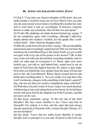46. JOSOE AND JARAH DISCUSSING JUDAS

[1] Say I: “I say unto you, dearest daughter of My heart, that you
spoke neither a word too many nor too few! Hence I also say unto
you all, and counsel you to retain everything this maiden has said,
and to well heed it and act accordingly. If however someone
desires to make any comments, then let him rise and speak!”
[2] To this My challenge our Judas Iscariot fronted up, saying: “I
do not completely agree with everything, although I otherwise
deeply admire this maiden’s wisdom, for she speaks like a well-
written book.” After which he dropped silent.
[3] But the youth Josoe hit out at him, saying: “Oh you dreadfully
nonsensical and exceedingly stupid person! Did you not hear the
testimony the Lord Himself gave the fairest Jarah; yet you would
not agree with every one of her points in her answer?! Oh, in that
case, come out with your dissatisfied, exceeding stupidity, and we
shall see what type of excrement it is! There, open your most
foolish eyes, you old ox, and behold here, seated next to me an
angel of God from the highest heavens; his nature is pure light.
Over here you behold the wise speaker from the heart of God, and
next to her, the Lord Himself, Whose Spirit created heaven and
Earth and everything there is. Yet you would, over and above the
Lord’s testimony, disagree with something in fair Jarah’s speech?!
Say, who are you that you would so impudently argue with God!”
[4] With these forceful words of Josoe, Judas was much abashed,
withdrawing at once and sitting back on his bench; for he had been
seized with great fear by the adopted son of the Cyrenius, and did
not move on his seat.
[5] But Josoe continued, saying: “Is this not one of the chief
disciples? His face seems familiar to me; I have seen him in
Nazareth! Yes indeed, it is him, and the same that had always
already quarreled at Nazareth with a certain disciple Thomas, if I
am not mistaken!”
[6] Say Jarah: “Leave that be, noble Josoe! Behold, if yonder
disciple were as perceptive as you and, all praise to the Lord, me

                                                               115
 