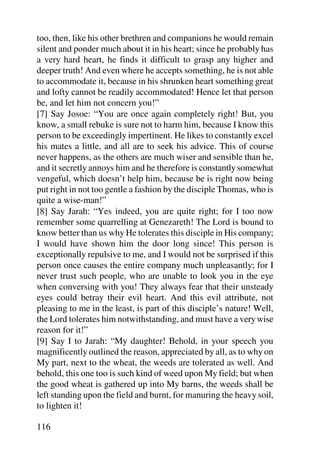 too, then, like his other brethren and companions he would remain
silent and ponder much about it in his heart; since he probably has
a very hard heart, he finds it difficult to grasp any higher and
deeper truth! And even where he accepts something, he is not able
to accommodate it, because in his shrunken heart something great
and lofty cannot be readily accommodated! Hence let that person
be, and let him not concern you!”
[7] Say Josoe: “You are once again completely right! But, you
know, a small rebuke is sure not to harm him, because I know this
person to be exceedingly impertinent. He likes to constantly excel
his mates a little, and all are to seek his advice. This of course
never happens, as the others are much wiser and sensible than he,
and it secretly annoys him and he therefore is constantly somewhat
vengeful, which doesn’t help him, because be is right now being
put right in not too gentle a fashion by the disciple Thomas, who is
quite a wise-man!”
[8] Say Jarah: “Yes indeed, you are quite right; for I too now
remember some quarrelling at Genezareth! The Lord is bound to
know better than us why He tolerates this disciple in His company;
I would have shown him the door long since! This person is
exceptionally repulsive to me, and I would not be surprised if this
person once causes the entire company much unpleasantly; for I
never trust such people, who are unable to look you in the eye
when conversing with you! They always fear that their unsteady
eyes could betray their evil heart. And this evil attribute, not
pleasing to me in the least, is part of this disciple’s nature! Well,
the Lord tolerates him notwithstanding, and must have a very wise
reason for it!”
[9] Say I to Jarah: “My daughter! Behold, in your speech you
magnificently outlined the reason, appreciated by all, as to why on
My part, next to the wheat, the weeds are tolerated as well. And
behold, this one too is such kind of weed upon My field; but when
the good wheat is gathered up into My barns, the weeds shall be
left standing upon the field and burnt, for manuring the heavy soil,
to lighten it!

116
 