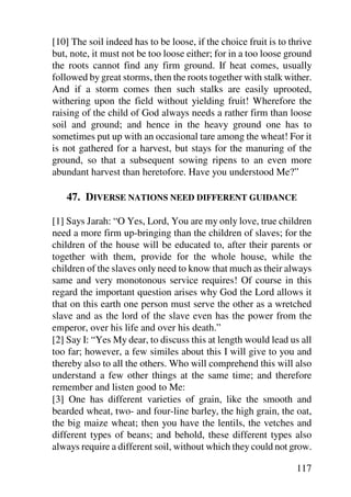 [10] The soil indeed has to be loose, if the choice fruit is to thrive
but, note, it must not be too loose either; for in a too loose ground
the roots cannot find any firm ground. If heat comes, usually
followed by great storms, then the roots together with stalk wither.
And if a storm comes then such stalks are easily uprooted,
withering upon the field without yielding fruit! Wherefore the
raising of the child of God always needs a rather firm than loose
soil and ground; and hence in the heavy ground one has to
sometimes put up with an occasional tare among the wheat! For it
is not gathered for a harvest, but stays for the manuring of the
ground, so that a subsequent sowing ripens to an even more
abundant harvest than heretofore. Have you understood Me?”

   47. DIVERSE NATIONS NEED DIFFERENT GUIDANCE

[1] Says Jarah: “O Yes, Lord, You are my only love, true children
need a more firm up-bringing than the children of slaves; for the
children of the house will be educated to, after their parents or
together with them, provide for the whole house, while the
children of the slaves only need to know that much as their always
same and very monotonous service requires! Of course in this
regard the important question arises why God the Lord allows it
that on this earth one person must serve the other as a wretched
slave and as the lord of the slave even has the power from the
emperor, over his life and over his death.”
[2] Say I: “Yes My dear, to discuss this at length would lead us all
too far; however, a few similes about this I will give to you and
thereby also to all the others. Who will comprehend this will also
understand a few other things at the same time; and therefore
remember and listen good to Me:
[3] One has different varieties of grain, like the smooth and
bearded wheat, two- and four-line barley, the high grain, the oat,
the big maize wheat; then you have the lentils, the vetches and
different types of beans; and behold, these different types also
always require a different soil, without which they could not grow.

                                                                 117
 