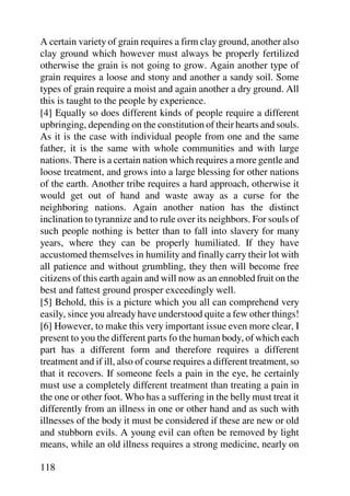A certain variety of grain requires a firm clay ground, another also
clay ground which however must always be properly fertilized
otherwise the grain is not going to grow. Again another type of
grain requires a loose and stony and another a sandy soil. Some
types of grain require a moist and again another a dry ground. All
this is taught to the people by experience.
[4] Equally so does different kinds of people require a different
upbringing, depending on the constitution of their hearts and souls.
As it is the case with individual people from one and the same
father, it is the same with whole communities and with large
nations. There is a certain nation which requires a more gentle and
loose treatment, and grows into a large blessing for other nations
of the earth. Another tribe requires a hard approach, otherwise it
would get out of hand and waste away as a curse for the
neighboring nations. Again another nation has the distinct
inclination to tyrannize and to rule over its neighbors. For souls of
such people nothing is better than to fall into slavery for many
years, where they can be properly humiliated. If they have
accustomed themselves in humility and finally carry their lot with
all patience and without grumbling, they then will become free
citizens of this earth again and will now as an ennobled fruit on the
best and fattest ground prosper exceedingly well.
[5] Behold, this is a picture which you all can comprehend very
easily, since you already have understood quite a few other things!
[6] However, to make this very important issue even more clear, I
present to you the different parts fo the human body, of which each
part has a different form and therefore requires a different
treatment and if ill, also of course requires a different treatment, so
that it recovers. If someone feels a pain in the eye, he certainly
must use a completely different treatment than treating a pain in
the one or other foot. Who has a suffering in the belly must treat it
differently from an illness in one or other hand and as such with
illnesses of the body it must be considered if these are new or old
and stubborn evils. A young evil can often be removed by light
means, while an old illness requires a strong medicine, nearly on

118
 