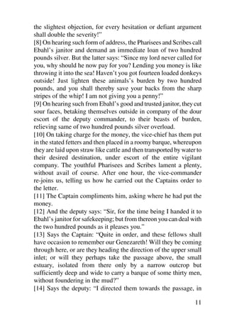 the slightest objection, for every hesitation or defiant argument
shall double the severity!”
[8] On hearing such form of address, the Pharisees and Scribes call
Ebahl’s janitor and demand an immediate loan of two hundred
pounds silver. But the latter says: “Since my lord never called for
you, why should he now pay for you? Lending you money is like
throwing it into the sea! Haven’t you got fourteen loaded donkeys
outside! Just lighten these animals’s burden by two hundred
pounds, and you shall thereby save your backs from the sharp
stripes of the whip! I am not giving you a penny!”
[9] On hearing such from Ebahl’s good and trusted janitor, they cut
sour faces, betaking themselves outside in company of the dour
escort of the deputy commander, to their beasts of burden,
relieving same of two hundred pounds silver overload.
[10] On taking charge for the money, the vice-chief has them put
in the stated fetters and then placed in a roomy barque, whereupon
they are laid upon straw like cattle and then transported by water to
their desired destination, under escort of the entire vigilant
company. The youthful Pharisees and Scribes lament a plenty,
without avail of course. After one hour, the vice-commander
re-joins us, telling us how he carried out the Captains order to
the letter.
[11] The Captain compliments him, asking where he had put the
money.
[12] And the deputy says: “Sir, for the time being I handed it to
Ebahl’s janitor for safekeeping; but from thereon you can deal with
the two hundred pounds as it pleases you.”
[13] Says the Captain: “Quite in order, and these fellows shall
have occasion to remember our Genezareth! Will they be coming
through here, or are they heading the direction of the upper small
inlet; or will they perhaps take the passage above, the small
estuary, isolated from there only by a narrow outcrop but
sufficiently deep and wide to carry a barque of some thirty men,
without foundering in the mud?”
[14] Says the deputy: “I directed them towards the passage, in

                                                                  11
 