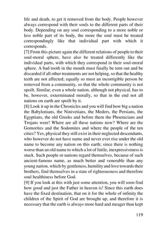 life and death, to get it removed from the body. People however
always correspond with their souls to the different parts of their
body. Depending on any soul corresponding to a more noble or
less noble part of its body, the more the soul must be treated
correspondingly like that individual part with which it
corresponds.
[7] From this picture again the different relations of people to their
soul-moral sphere, have also be treated differently like the
individual parts, with which they correspond in their soul-moral
sphere. A bad tooth in the mouth must finally be torn out and be
discarded if all other treatments are not helping, so that the healthy
teeth are not affected; equally so must an incorrigible person be
removed from a community, so that the whole community is not
spoilt. Similar, even a whole nation, although not physical, has to
be, however, exterminated morally, so that in the end not all
nations on earth are spoilt by it.
[8] Look it up in the Chronicles and you will find how big a nation
the Babylonians, the Ninivetians, the Meders, the Persians, the
Egyptians, the old Greeks and before them the Phoenicians and
Trojans were! Where are all these nations now? Where are the
Gomorites and the Sodomites and where the people of the ten
cities? Yes, physical they still exist in their neglected descendants,
who however do not have name and never ever rise under the old
name to become any nation on this earth; since there is nothing
worse than an old name to which a lot of futile, inexpressiveness is
stuck. Such people or nations regard themselves, because of such
ancient-famous name, as much better and venerable than any
young nation, which by gentleness, humility and love towards their
brothers, find themselves in a state of righteousness and therefore
soul healthiness before God.
[9] If you look at this with just some attention, you will soon find
how good and just the Father in heaven is! Since this earth does
have the fixed destination, that on it for the whole of infinity the
children of the Spirit of God are brought up, and therefore it is
necessary that the earth is always more hard and meager than kept

                                                                 119
 