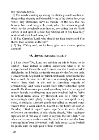 too loose and too fat.
10] The weeds shooting up among the choice grain do not hinder
the growing, ripening and blessed thriving of the choice fruit, even
whilst they afterwards serve as manure for the soil, that has
become hard and meager. In short, what God allows is good,
whilst to the completely pure human, everything that the Earth
carries in and upon it is pure. Say whether all of you have fully
understood what I said unto you!”
[11] Say Cyrenius:”Lord, who should not have understood You
there? It all is lucent as the sun!”
[12] Say I:”Very well, so let Josoe give us a sincere opinion
about it!”

                 48. JOSOE EXCUSES HIMSELF

[1] Says Josoe:”Oh, Lord, my opinion on this is bound to be
shaky! I have indeed in outline understood what is to be
comprehended therewith, and I cannot say that I understood it
deficiently; but I feel far too feeble to make vivid reflections on it.
Hence it would be good if our fairest Jarah could substitute for me
here as well. Because even if I were to seemingly speak ever so
wisely, there shall in the end be something capable of
contradicting! And hence I would much rather listen than speak
myself. Ah, if someone presented something that were wrong and
untrue, I surely would become more assertive; but I feel too feeble
to unfold truths above my threshold, and so I rather stay
unassumingly quiet, gladly letting the wiser ones speak in my
stead, listening as someone quietly marveling, as exalted words
stream from a wiser emotion, Lucent as the beams of sunrise.
Besides, I find it myself quite superficial to make further
reflections on something of solar clarity already. Who is going to
light a lamp at mid-day in order to augment the sun’s light? But
whoever has some doubts about the most lucent words that have
streamed from Your holy mouth, well, let him say so, and he shall
be guided unto the right path without trouble!

120
 