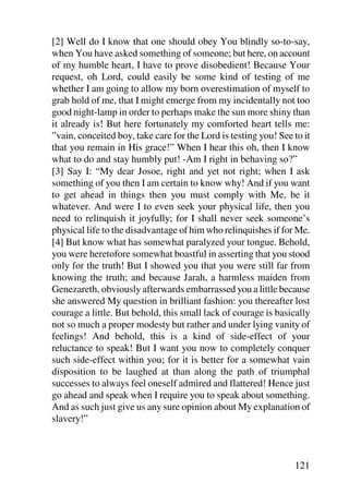[2] Well do I know that one should obey You blindly so-to-say,
when You have asked something of someone; but here, on account
of my humble heart, I have to prove disobedient! Because Your
request, oh Lord, could easily be some kind of testing of me
whether I am going to allow my born overestimation of myself to
grab hold of me, that I might emerge from my incidentally not too
good night-lamp in order to perhaps make the sun more shiny than
it already is! But here fortunately my comforted heart tells me:
”vain, conceited boy, take care for the Lord is testing you! See to it
that you remain in His grace!” When I hear this oh, then I know
what to do and stay humbly put! -Am I right in behaving so?”
[3] Say I: “My dear Josoe, right and yet not right; when I ask
something of you then I am certain to know why! And if you want
to get ahead in things then you must comply with Me, be it
whatever. And were I to even seek your physical life, then you
need to relinquish it joyfully; for I shall never seek someone’s
physical life to the disadvantage of him who relinquishes if for Me.
[4] But know what has somewhat paralyzed your tongue. Behold,
you were heretofore somewhat boastful in asserting that you stood
only for the truth! But I showed you that you were still far from
knowing the truth; and because Jarah, a harmless maiden from
Genezareth, obviously afterwards embarrassed you a little because
she answered My question in brilliant fashion: you thereafter lost
courage a little. But behold, this small lack of courage is basically
not so much a proper modesty but rather and under lying vanity of
feelings! And behold, this is a kind of side-effect of your
reluctance to speak! But I want you now to completely conquer
such side-effect within you; for it is better for a somewhat vain
disposition to be laughed at than along the path of triumphal
successes to always feel oneself admired and flattered! Hence just
go ahead and speak when I require you to speak about something.
And as such just give us any sure opinion about My explanation of
slavery!”



                                                                 121
 