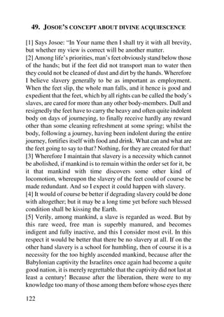 49. JOSOE’S CONCEPT ABOUT DIVINE ACQUIESCENCE

[1] Says Josoe: “In Your name then I shall try it with all brevity,
but whether my view is correct will be another matter.
[2] Among life’s priorities, man’s feet obviously stand below those
of the hands; but if the feet did not transport man to water then
they could not be cleaned of dust and dirt by the hands. Wherefore
I believe slavery generally to be as important as employment.
When the feet slip, the whole man falls, and it hence is good and
expedient that the feet, which by all rights can be called the body’s
slaves, are cared for more than any other body-members. Dull and
resignedly the feet have to carry the heavy and often quite indolent
body on days of journeying, to finally receive hardly any reward
other than some cleaning refreshment at some spring; whilst the
body, following a journey, having been indolent during the entire
journey, fortifies itself with food and drink. What can and what are
the feet going to say to that? Nothing, for they are created for that!
[3] Wherefore I maintain that slavery is a necessity which cannot
be abolished, if mankind is to remain within the order set for it, be
it that mankind with time discovers some other kind of
locomotion, whereupon the slavery of the feet could of course be
made redundant. And so I expect it could happen with slavery.
[4] It would of course be better if degrading slavery could be done
with altogether; but it may be a long time yet before such blessed
condition shall be kissing the Earth.
[5] Verily, among mankind, a slave is regarded as weed. But by
this rare weed, free man is superbly manured, and becomes
indigent and fully inactive, and this I consider most evil. In this
respect it would be better that there be no slavery at all. If on the
other hand slavery is a school for humbling, then of course it is a
necessity for the too highly ascended mankind, because after the
Babylonian captivity the Israelites once again had become a quite
good nation, it is merely regrettable that the captivity did not last at
least a century! Because after the liberation, there were to my
knowledge too many of those among them before whose eyes there

122
 