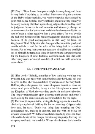 [12] Say I: “Dear Josoe, here you are right in everything, and there
is very little if anything to be added. But concerning the duration
of the Babylonian captivity, you were somewhat side-racked by
your zeal. Since behold, every captivity and also every slavery is
basically nothing else than a punishing judgment allowed by God!
A judgment however is and remains unfortunately always an
extreme coercion for betterment and therefore has normally for the
soul of man a rather negative than a good effect; for who avoids
the bad only because of its bad consequences and does good just
because of its good consequences, is still very far from the
kingdom of God. Only him who does good because it is good, and
avoids which is bad for the sake of its being bad, is a perfect
human. For as long man does not transport himself to the true light
out of himself, he remains a slave in the spirit and is therefore dead
for the kingdom of God. External coercion leads man still onto
other stray roads of moral love-life of which we will soon hear
more about.”

                50. COERCIVE LAW AND LOVE

[1] (The Lord:) “Behold, a maiden of low standing went her way
by night. She was busy with some business for her Lord, but was
delayed so that she was overtaken by darkness on her way back.
Half way there she passes the house of a pious hermit, as there are
many in all parts of Judea, living a strict life-style on account of
the Kingdom of God, the way they profess it and also strive for.
The long overdue maiden upon a stormy night knocks on hermit’s
door, asking for admission and accommodation for the night.
[2] The hermit steps outside, seeing the begging one is a maiden,
obviously capable of defiling his hut on entering. Gripped with
holy zeal, he says: ‘Don’t you thing dare entering my God-
consecrated hut, making it unclean, and me with it! Move on
whence you came!’ With these words he cheerfully shuts the door,
relieved to be rid of the danger threatening his purity, leaving the
weeping maiden to her harsh lot. Where after he turns back into his

124
 