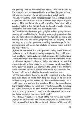 hut, praising God for protecting him against such soul-hazard by
His grace and was not troubled in the least about the poor maiden;
not worrying whether she suffers casualty in a dark night.
[3] An hour later the storm-battered maiden comes to the house of
a reputable tax-collector, whom orthodox Jews regard as great
sinners. This one heard the maiden wailing from afar, whilst
standing watch at his barrier, being no friend of early retiring;
whence the orthodox called him a disorderly clot.
[4] The sinful clot however quickly lights a flare, going after the
moating girl; and finding her limping along crying, comforts her
and lifts her on his powerful arm, carrying her into his house and
handing her food and drink, preparing her soft lodging. In the
morning he gives her presents, saddling two donkeys for her,
accompanying and seeing her safely to her distant home fortified
and of good cheer.
[5] Behold, the hermit is a strict penitent, living in self-imposed
punishment, meticulously avoiding everything that could in the
least muddy his supposedly pure soul, assuming to greatly please
God therewith; he is nonetheless much concerned that the world
take him for a spotless holy man of God, the more so because his
chamber is said to have never yet been entered by a female. Such
moral purity of course also increases the value of his property,
which would be certain to diminish if trodden by a maiden’s foot,
for one could not tell whether she was in a unclean state.
[6] The tax-collector however is little concerned whether they
paint him black or white, they take his house to be the most
unclean anyway, so that an orthodox Jew would not enter it. Lest it
could make him unclean for ten days. Hence the tax-collector
doesn’t care what people say of him or his house, and he therefore
acts out of freedom, as his heart prompts him, thinking to himself:
even if I am a great sinner, I shall nevertheless practice mercy, so
that I may once also find mercy with God!”
[7] Tell me, My dear Josoe, which of the two would you favor?”
[8] Says Josoe, smiling: “Oh, unhesitatingly the tax-collector; for
if all men on Earth were like the hermit, then mens’ lives would

                                                               125
 
