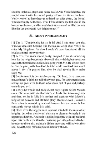 soon be in the last stage, and hence nasty! And You could steal the
stupid hermit with his moral purity off me ten times per hour!
Verily, were I to have heaven to hand out after death, the hermit
would certainly be the last, who, I would show the last spot in the
lowermost heaven, and he would not move ahead until he became
like the tax-collector! Am I right or not?”

                51. ABOUT INNER MORALITY

[1] Say I: “Completely; for so it is! And I say unto you that
whoever does not become like the tax-collector shall verily not
enter My kingdom; for also I couldn’t care less about all the
loveless moral purity forever!
[2] A free, true inner moral purity, coupled to an all-sacrificing
love for the neighbor, stands above all else with Me; but one as we
saw in the hermit does not count a penny with Me. He who is pure,
let him be pure just before God, but the world is not to know much
about it; for if it praises him, then he shall receive little praise
from Me.
[3] But for man it is best to always say: ‘Oh Lord, have mercy on
me, a sinner!’; think no evil of anyone, pray for your enemies and
always do good even to those who speak evil of you and perhaps
even do you evil.
[4] Verily, he who is and does so, not only is pure before Me and
even if he were with sin that his flesh leads him into every now
and then, yet he is fully My brother and together with Myself a
king of the heavens and all their glory! Because even if a man’s
flesh often is aroused by wicked demons, his soul nevertheless
constantly moves within My spirit.
[5] Often even the angels must descend into hell, the mire of all
iniquity; but when they return they are as clean as formerly in the
uppermost heaven. And so it is not infrequently with My brethren
upon this Earth: even if in their outward parts they descend to hell
in order to there also maintain divine order and will-power, their
soul nevertheless remains pure in union with Me.

126
 